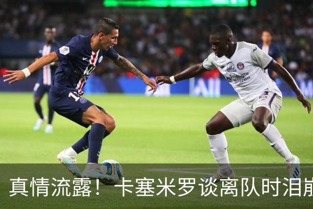 真情流露！卡塞米罗谈离队时泪崩：这是难以置信的4年，我爱曼联